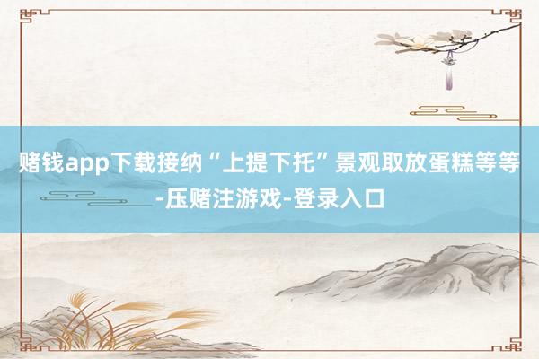 赌钱app下载接纳“上提下托”景观取放蛋糕等等-压赌注游戏-登录入口