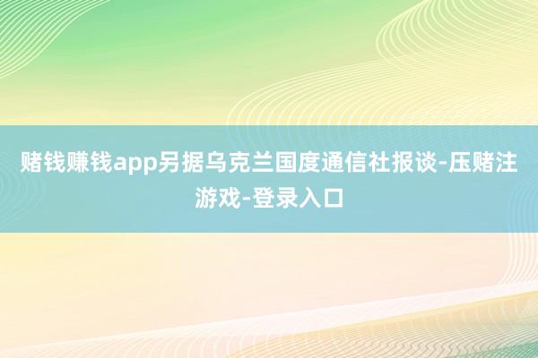 赌钱赚钱app另据乌克兰国度通信社报谈-压赌注游戏-登录入口