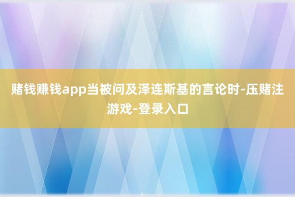 赌钱赚钱app当被问及泽连斯基的言论时-压赌注游戏-登录入口