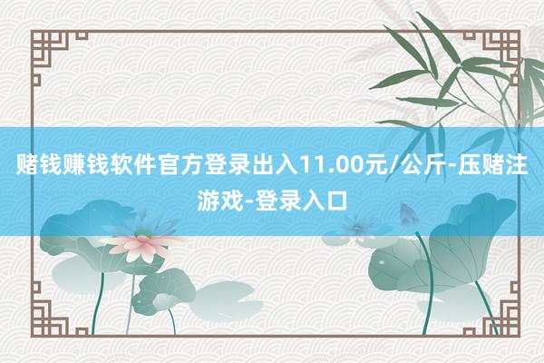 赌钱赚钱软件官方登录出入11.00元/公斤-压赌注游戏-登录入口