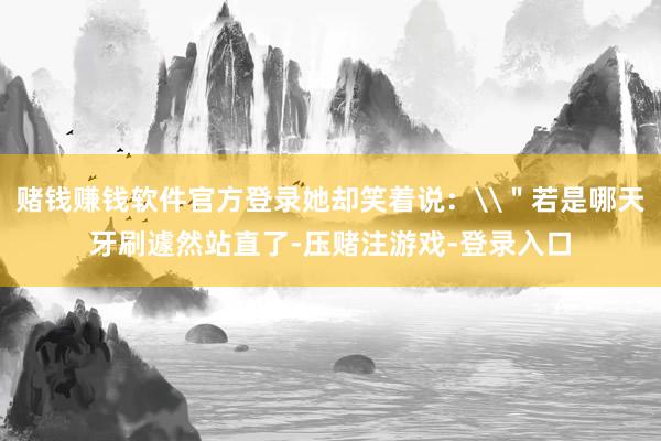 赌钱赚钱软件官方登录她却笑着说：\＂若是哪天牙刷遽然站直了-压赌注游戏-登录入口