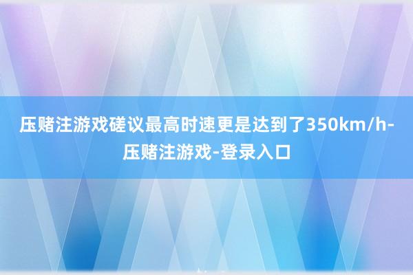 压赌注游戏磋议最高时速更是达到了350km/h-压赌注游戏-登录入口