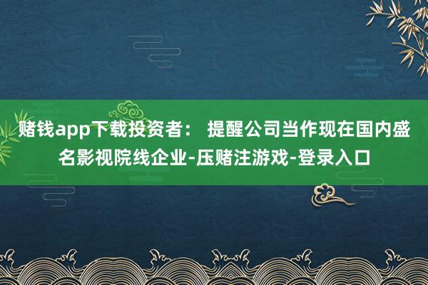 赌钱app下载投资者： 提醒公司当作现在国内盛名影视院线企业-压赌注游戏-登录入口
