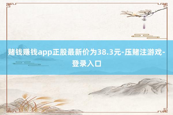 赌钱赚钱app正股最新价为38.3元-压赌注游戏-登录入口