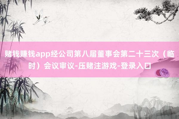 赌钱赚钱app经公司第八届董事会第二十三次（临时）会议审议-压赌注游戏-登录入口