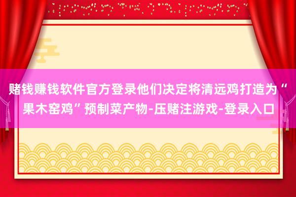 赌钱赚钱软件官方登录他们决定将清远鸡打造为“果木窑鸡”预制菜产物-压赌注游戏-登录入口
