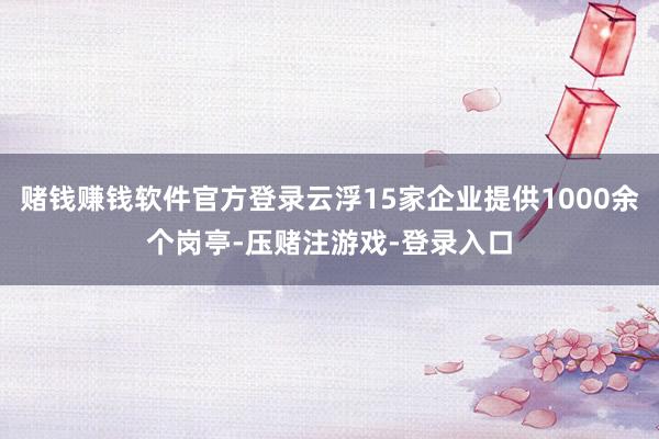 赌钱赚钱软件官方登录云浮15家企业提供1000余个岗亭-压赌注游戏-登录入口