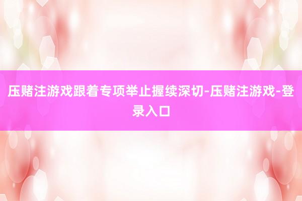 压赌注游戏跟着专项举止握续深切-压赌注游戏-登录入口