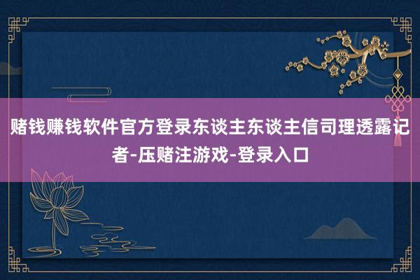 赌钱赚钱软件官方登录东谈主东谈主信司理透露记者-压赌注游戏-登录入口