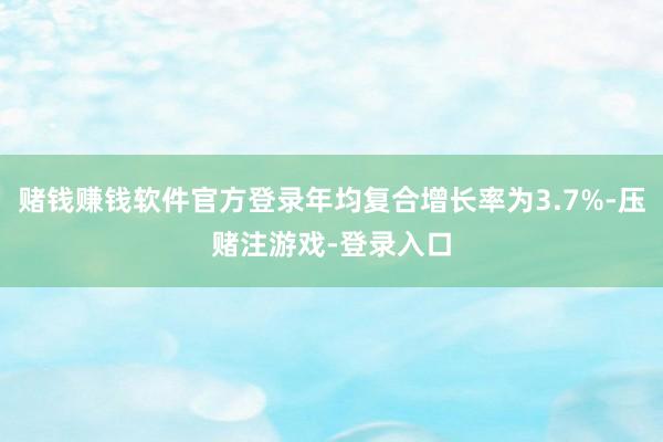 赌钱赚钱软件官方登录年均复合增长率为3.7%-压赌注游戏-登录入口
