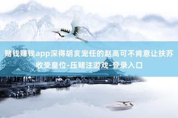 赌钱赚钱app深得胡亥宠任的赵高可不肯意让扶苏收受皇位-压赌注游戏-登录入口