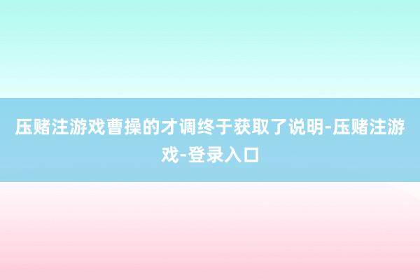 压赌注游戏曹操的才调终于获取了说明-压赌注游戏-登录入口