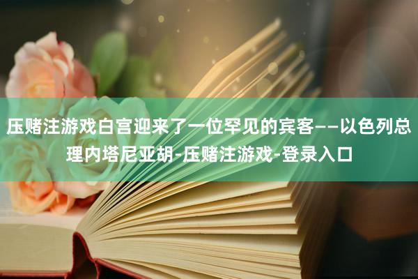 压赌注游戏白宫迎来了一位罕见的宾客——以色列总理内塔尼亚胡-压赌注游戏-登录入口