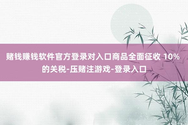 赌钱赚钱软件官方登录对入口商品全面征收 10% 的关税-压赌注游戏-登录入口
