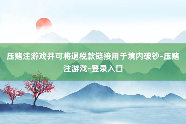 压赌注游戏并可将退税款链接用于境内破钞-压赌注游戏-登录入口
