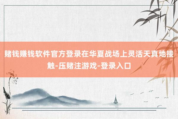赌钱赚钱软件官方登录在华夏战场上灵活天真地接触-压赌注游戏-登录入口
