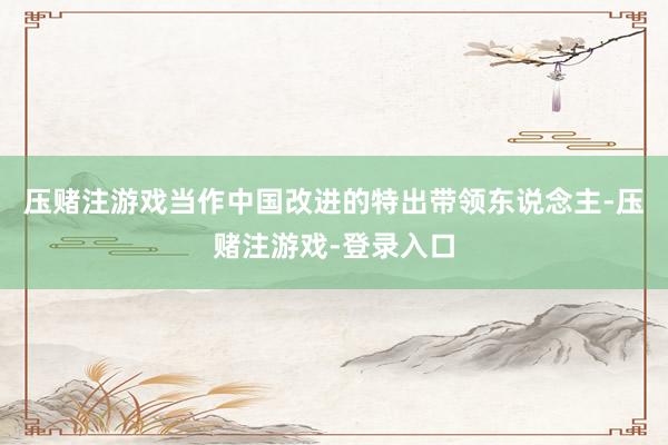 压赌注游戏当作中国改进的特出带领东说念主-压赌注游戏-登录入口