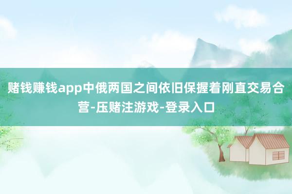 赌钱赚钱app中俄两国之间依旧保握着刚直交易合营-压赌注游戏-登录入口