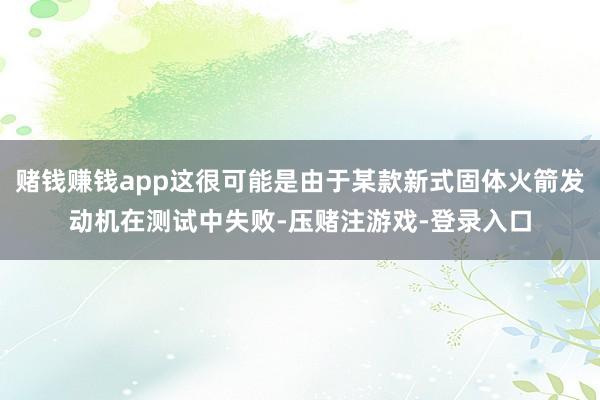 赌钱赚钱app这很可能是由于某款新式固体火箭发动机在测试中失败-压赌注游戏-登录入口