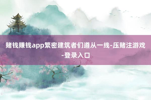 赌钱赚钱app繁密建筑者们遵从一线-压赌注游戏-登录入口
