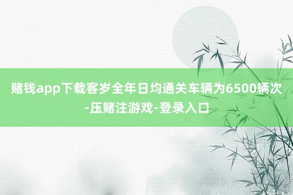 赌钱app下载客岁全年日均通关车辆为6500辆次-压赌注游戏-登录入口