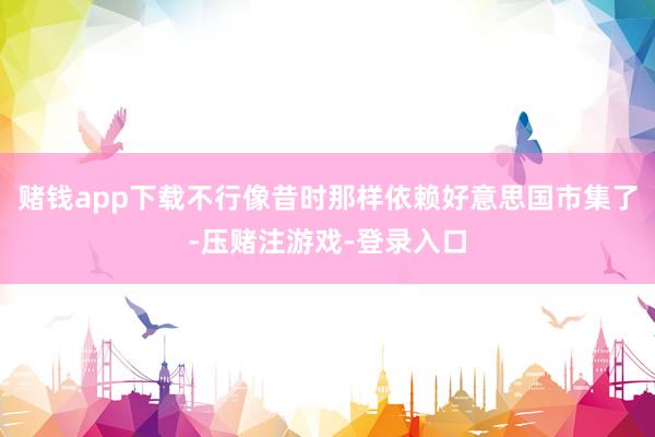 赌钱app下载不行像昔时那样依赖好意思国市集了-压赌注游戏-登录入口