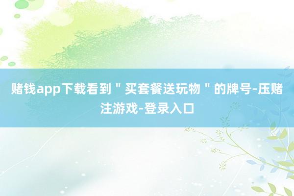 赌钱app下载看到＂买套餐送玩物＂的牌号-压赌注游戏-登录入口