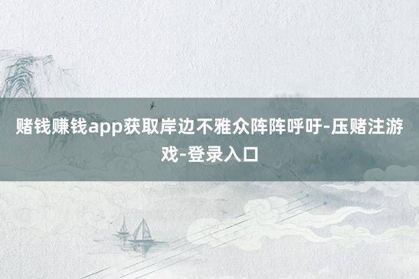 赌钱赚钱app获取岸边不雅众阵阵呼吁-压赌注游戏-登录入口
