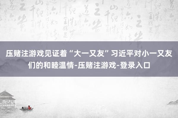 压赌注游戏见证着“大一又友”习近平对小一又友们的和睦温情-压赌注游戏-登录入口