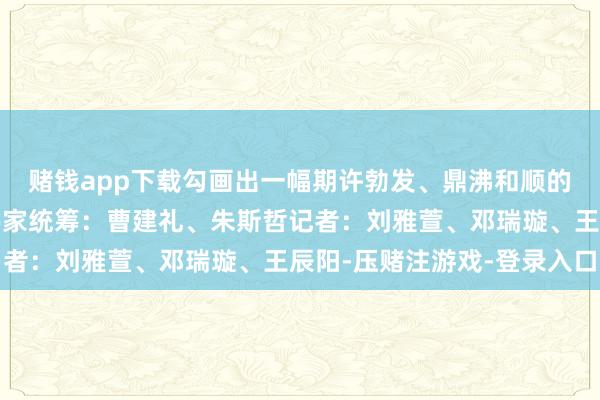 赌钱app下载勾画出一幅期许勃发、鼎沸和顺的端午图景！筹谋：令伟家统筹：曹建礼、朱斯哲记者：刘雅萱、邓瑞璇、王辰阳-压赌注游戏-登录入口
