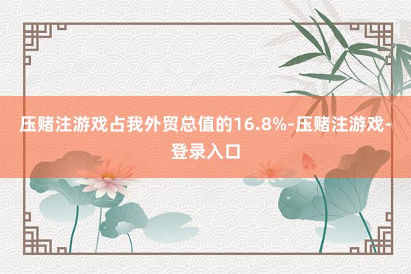 压赌注游戏占我外贸总值的16.8%-压赌注游戏-登录入口