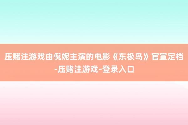 压赌注游戏由倪妮主演的电影《东极岛》官宣定档-压赌注游戏-登录入口