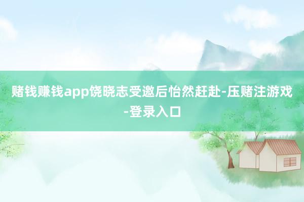 赌钱赚钱app饶晓志受邀后怡然赶赴-压赌注游戏-登录入口