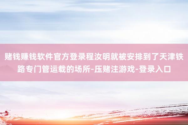 赌钱赚钱软件官方登录程汝明就被安排到了天津铁路专门管运载的场所-压赌注游戏-登录入口