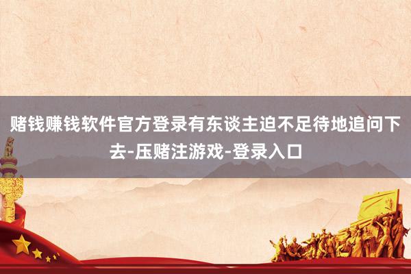 赌钱赚钱软件官方登录有东谈主迫不足待地追问下去-压赌注游戏-登录入口