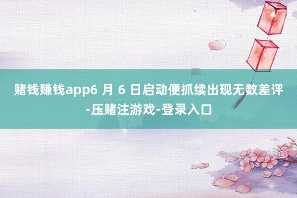 赌钱赚钱app6 月 6 日启动便抓续出现无数差评-压赌注游戏-登录入口