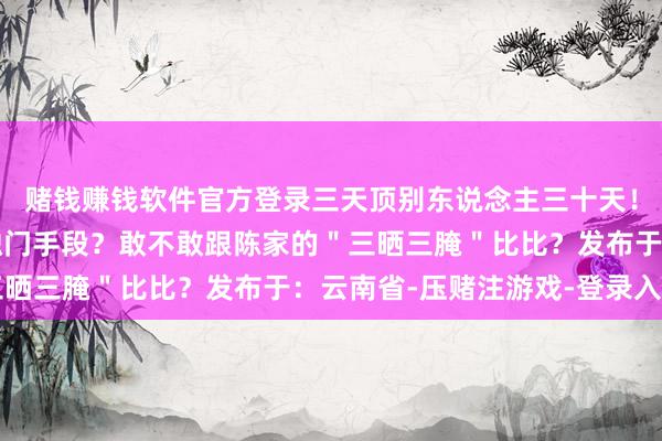 赌钱赚钱软件官方登录三天顶别东说念主三十天！＂你家腌萝卜有什么独门手段？敢不敢跟陈家的＂三晒三腌＂比比？发布于：云南省-压赌注游戏-登录入口