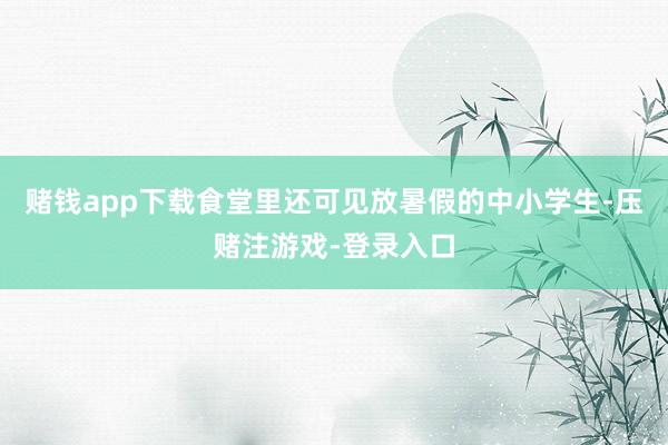 赌钱app下载食堂里还可见放暑假的中小学生-压赌注游戏-登录入口