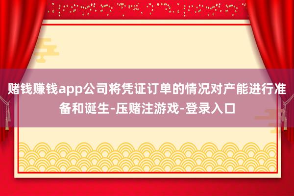 赌钱赚钱app公司将凭证订单的情况对产能进行准备和诞生-压赌注游戏-登录入口