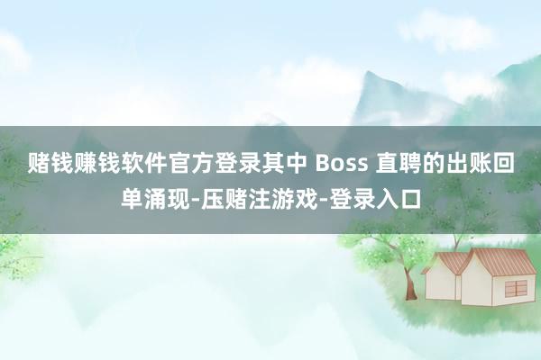 赌钱赚钱软件官方登录其中 Boss 直聘的出账回单涌现-压赌注游戏-登录入口