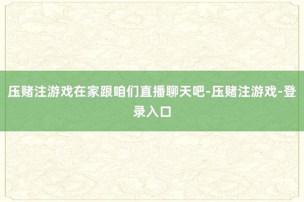 压赌注游戏在家跟咱们直播聊天吧-压赌注游戏-登录入口