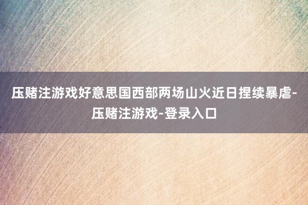 压赌注游戏好意思国西部两场山火近日捏续暴虐-压赌注游戏-登录入口