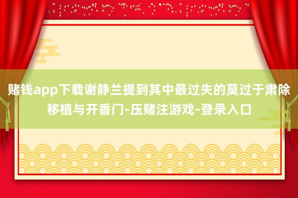 赌钱app下载谢静兰提到其中最过失的莫过于肃除移植与开香门-压赌注游戏-登录入口