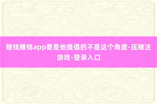 赌钱赚钱app要是他提倡的不是这个角度-压赌注游戏-登录入口