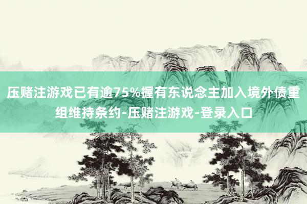 压赌注游戏已有逾75%握有东说念主加入境外债重组维持条约-压赌注游戏-登录入口