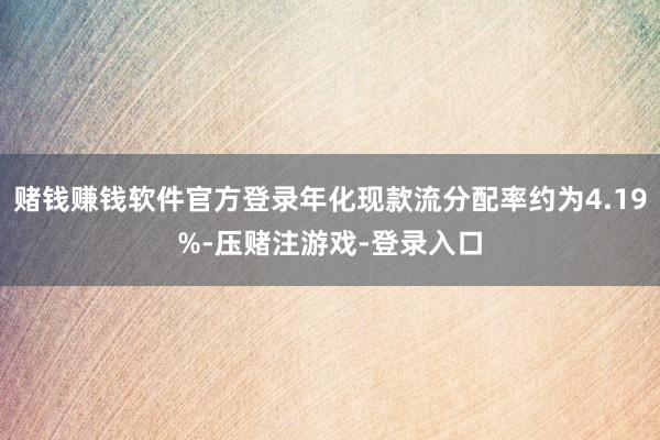 赌钱赚钱软件官方登录年化现款流分配率约为4.19%-压赌注游戏-登录入口