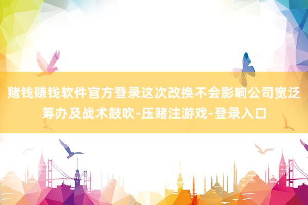 赌钱赚钱软件官方登录这次改换不会影响公司宽泛筹办及战术鼓吹-压赌注游戏-登录入口