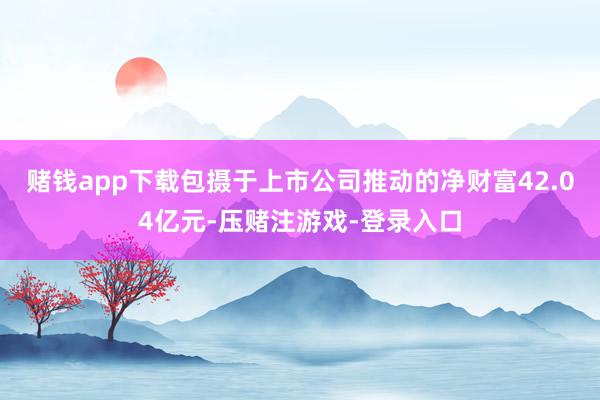 赌钱app下载包摄于上市公司推动的净财富42.04亿元-压赌注游戏-登录入口