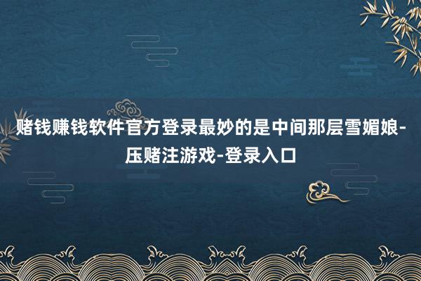 赌钱赚钱软件官方登录最妙的是中间那层雪媚娘-压赌注游戏-登录入口