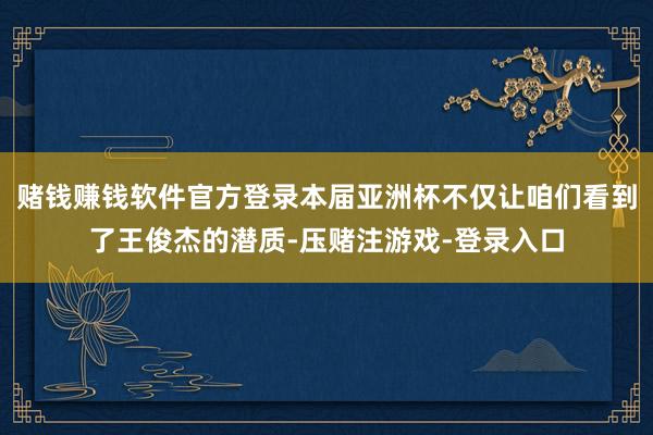 赌钱赚钱软件官方登录本届亚洲杯不仅让咱们看到了王俊杰的潜质-压赌注游戏-登录入口